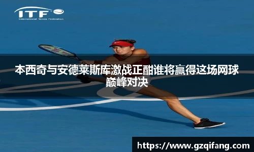 本西奇与安德莱斯库激战正酣谁将赢得这场网球巅峰对决